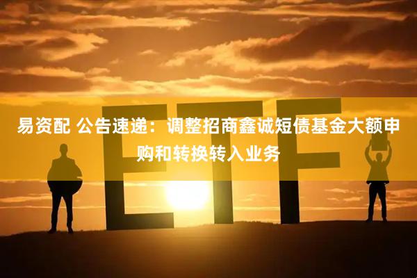易资配 公告速递：调整招商鑫诚短债基金大额申购和转换转入业务