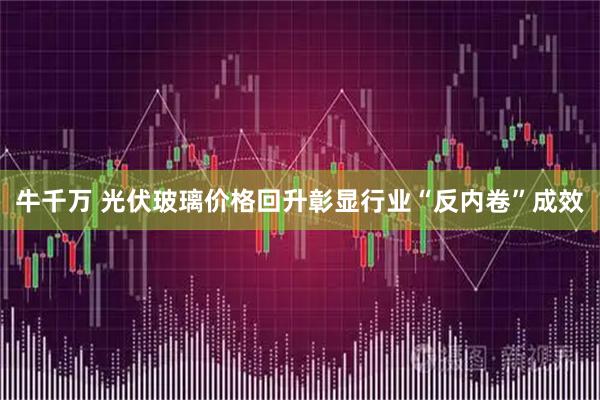 牛千万 光伏玻璃价格回升彰显行业“反内卷”成效
