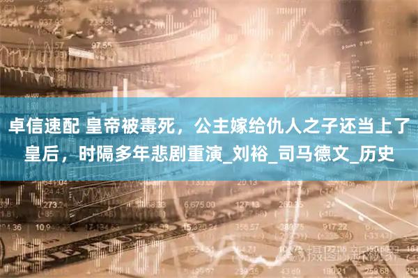卓信速配 皇帝被毒死，公主嫁给仇人之子还当上了皇后，时隔多年悲剧重演_刘裕_司马德文_历史