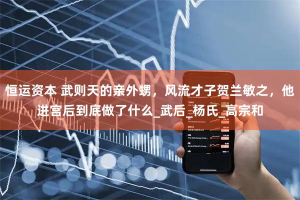 恒运资本 武则天的亲外甥，风流才子贺兰敏之，他进宫后到底做了什么_武后_杨氏_高宗和