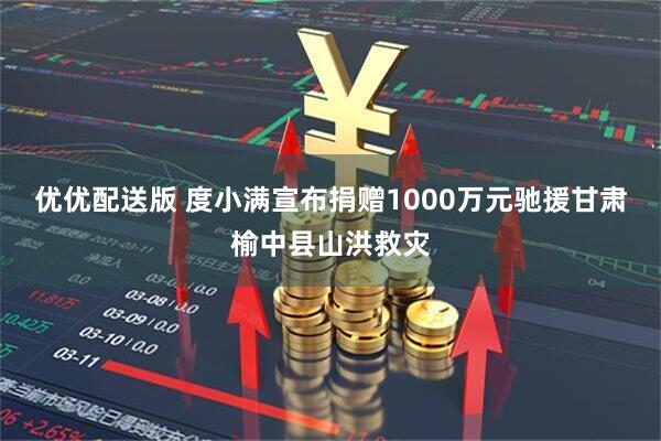 优优配送版 度小满宣布捐赠1000万元驰援甘肃榆中县山洪救灾