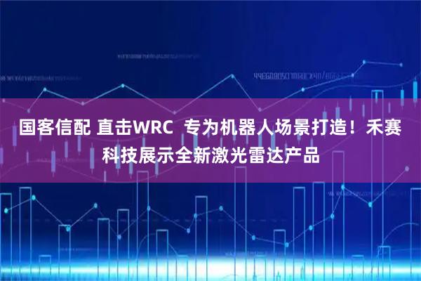 国客信配 直击WRC  专为机器人场景打造！禾赛科技展示全新激光雷达产品