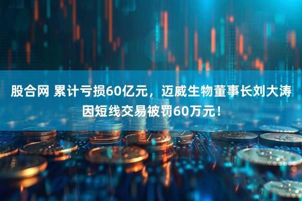 股合网 累计亏损60亿元，迈威生物董事长刘大涛因短线交易被罚60万元！