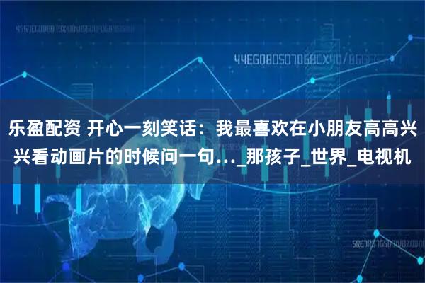 乐盈配资 开心一刻笑话：我最喜欢在小朋友高高兴兴看动画片的时候问一句…_那孩子_世界_电视机