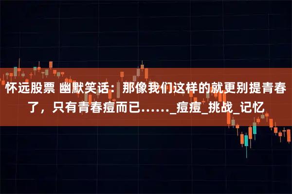 怀远股票 幽默笑话：那像我们这样的就更别提青春了，只有青春痘而已……_痘痘_挑战_记忆