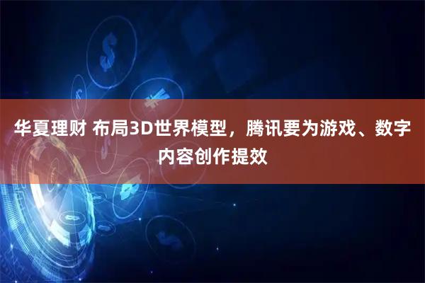 华夏理财 布局3D世界模型，腾讯要为游戏、数字内容创作提效