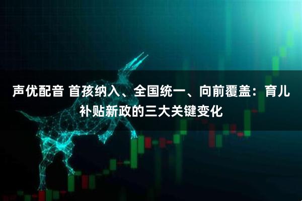 声优配音 首孩纳入、全国统一、向前覆盖：育儿补贴新政的三大关键变化
