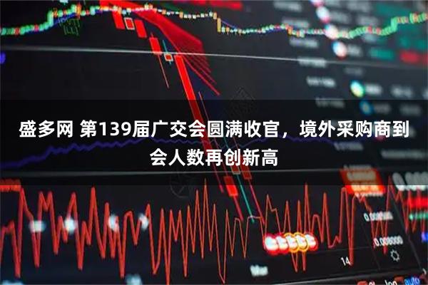 盛多网 第139届广交会圆满收官，境外采购商到会人数再创新高