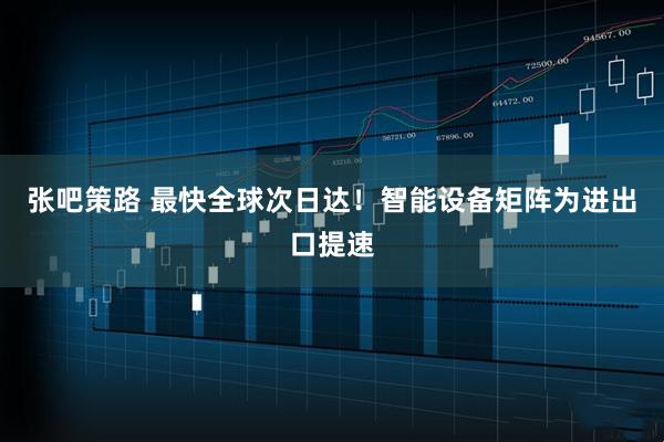 张吧策路 最快全球次日达！智能设备矩阵为进出口提速