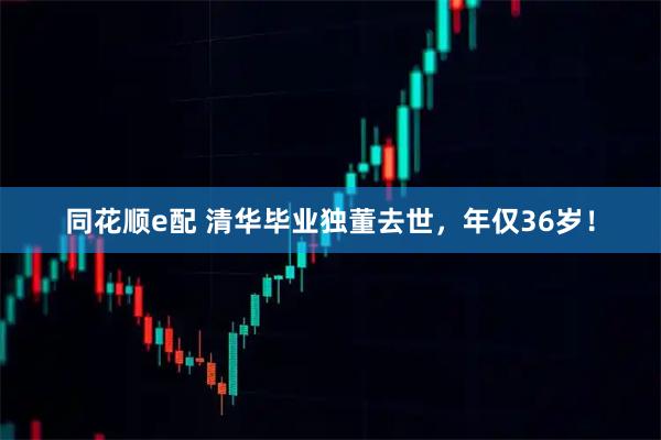 同花顺e配 清华毕业独董去世，年仅36岁！
