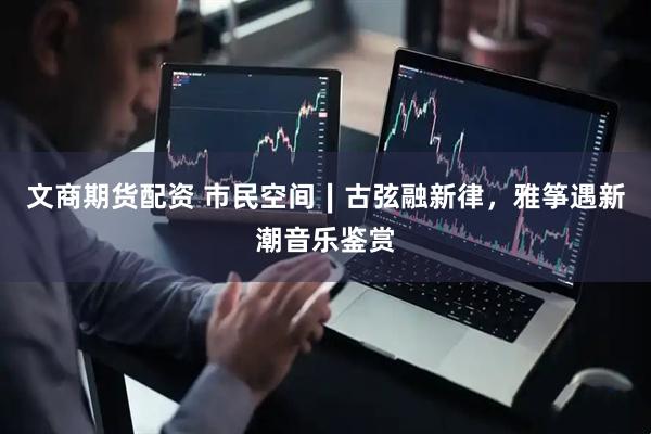 文商期货配资 市民空间∣古弦融新律，雅筝遇新潮音乐鉴赏